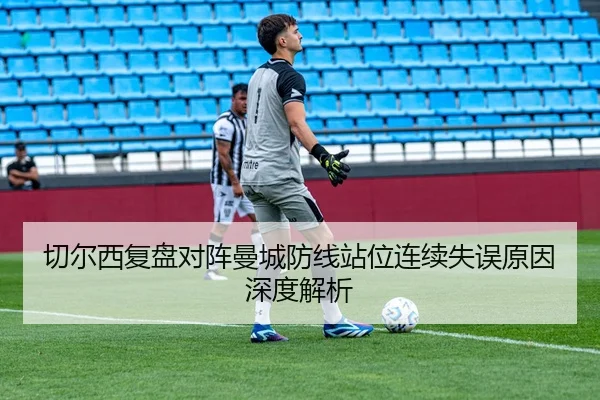 切尔西复盘对阵曼城防线站位连续失误原因深度解析